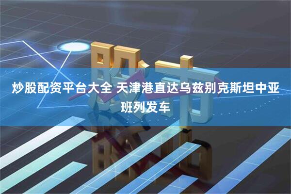 炒股配资平台大全 天津港直达乌兹别克斯坦中亚班列发车