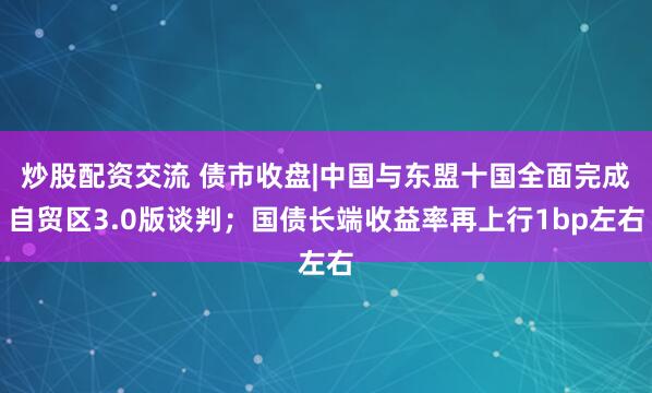 炒股配资交流 债市收盘|中国与东盟十国全面完成自贸区3.0版谈判；国债长端收益率再上行1bp左右