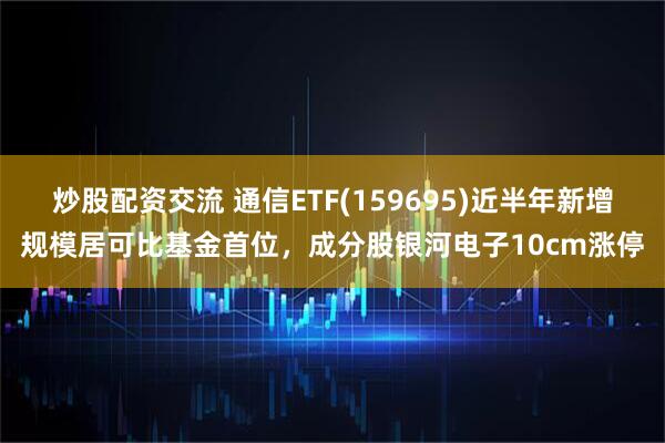 炒股配资交流 通信ETF(159695)近半年新增规模居可比基金首位，成分股银河电子10cm涨停