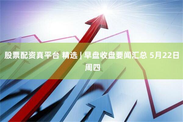 股票配资真平台 精选 | 早盘收盘要闻汇总 5月22日 周四