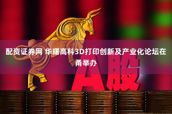 配资证券网 华曙高科3D打印创新及产业化论坛在甬举办