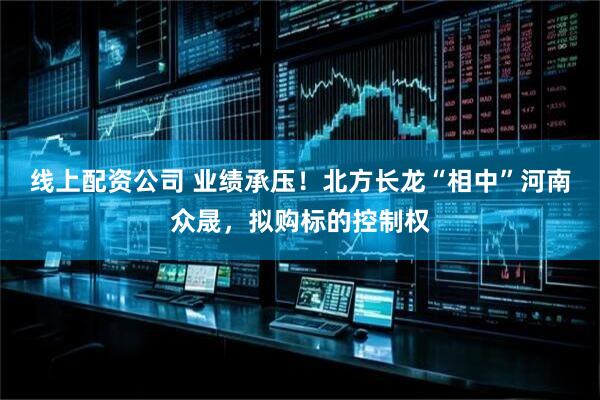 线上配资公司 业绩承压！北方长龙“相中”河南众晟，拟购标的控制权