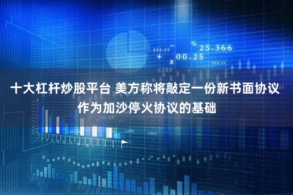 十大杠杆炒股平台 美方称将敲定一份新书面协议 作为加沙停火协议的基础