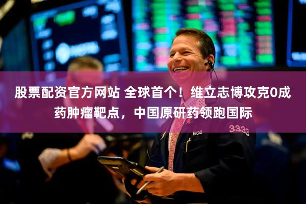 股票配资官方网站 全球首个！维立志博攻克0成药肿瘤靶点，中国原研药领跑国际