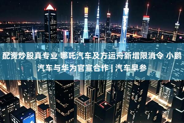 配资炒股真专业 哪吒汽车及方运舟新增限消令 小鹏汽车与华为官宣合作 | 汽车早参