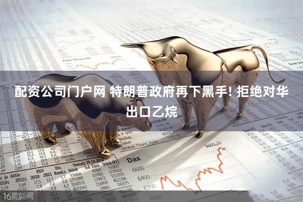 配资公司门户网 特朗普政府再下黑手! 拒绝对华出口乙烷