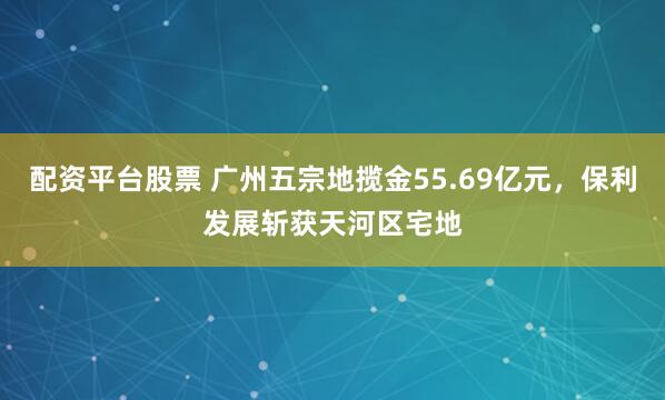 配资平台股票 广州五宗地揽金55.69亿元，保利发展斩获天河区宅地
