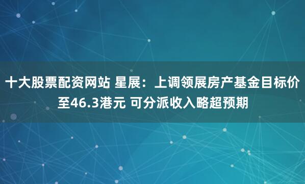 十大股票配资网站 星展：上调领展房产基金目标价至46.3港元 可分派收入略超预期