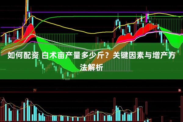 如何配资 白术亩产量多少斤？关键因素与增产方法解析