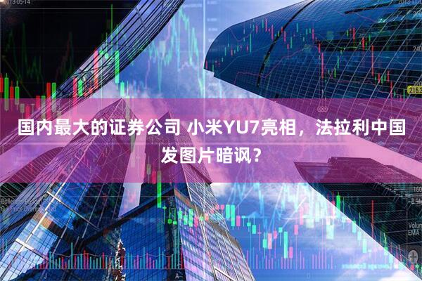 国内最大的证券公司 小米YU7亮相，法拉利中国发图片暗讽？
