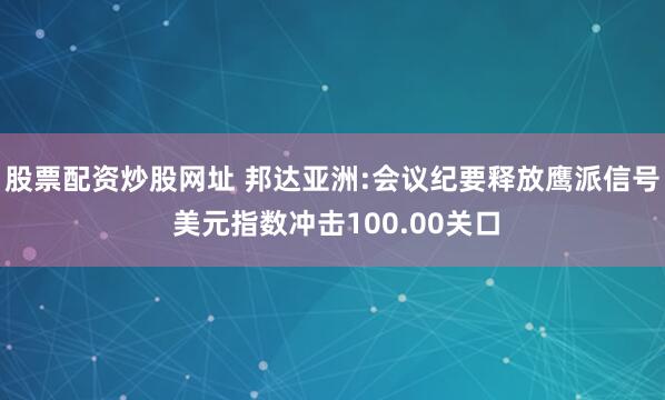 股票配资炒股网址 邦达亚洲:会议纪要释放鹰派信号 美元指数冲击100.00关口
