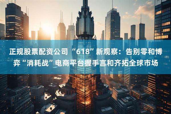 正规股票配资公司 “618”新观察：告别零和博弈“消耗战”电商平台握手言和齐拓全球市场