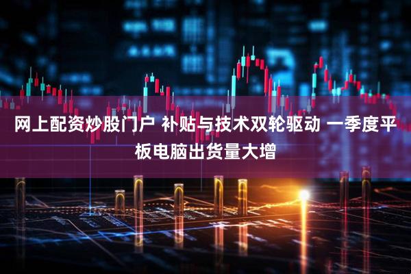 网上配资炒股门户 补贴与技术双轮驱动 一季度平板电脑出货量大增