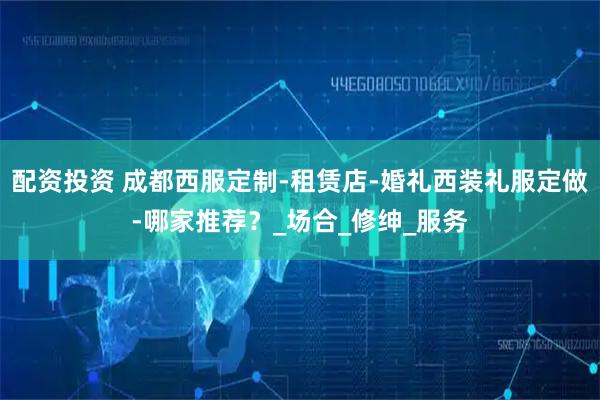 配资投资 成都西服定制-租赁店-婚礼西装礼服定做-哪家推荐？_场合_修绅_服务
